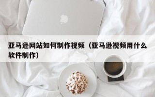 克孜勒苏亚马逊网站如何制作视频（亚马逊视频用什么软件制作）